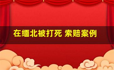 在缅北被打死 索赔案例